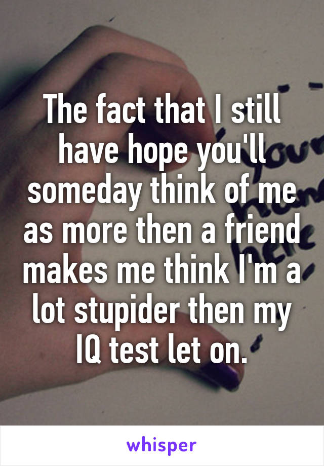 The fact that I still have hope you'll someday think of me as more then a friend makes me think I'm a lot stupider then my IQ test let on.