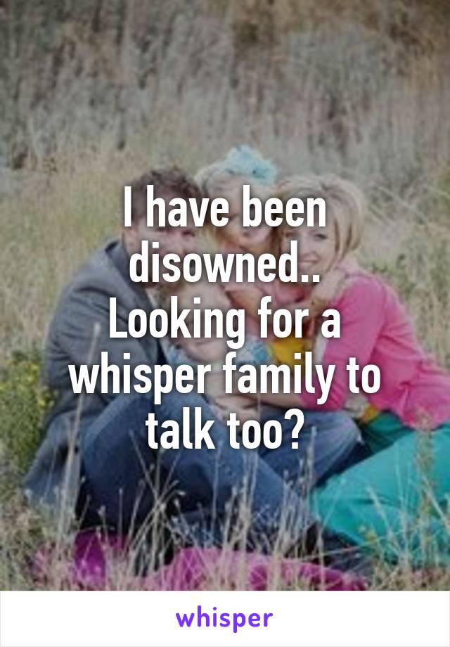 I have been disowned..
Looking for a whisper family to talk too?