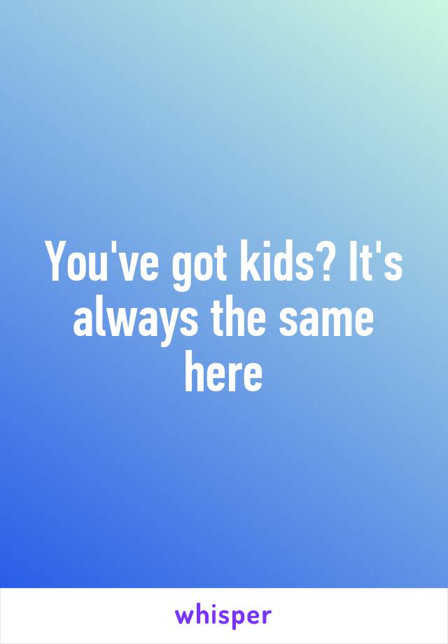 You've got kids? It's always the same here