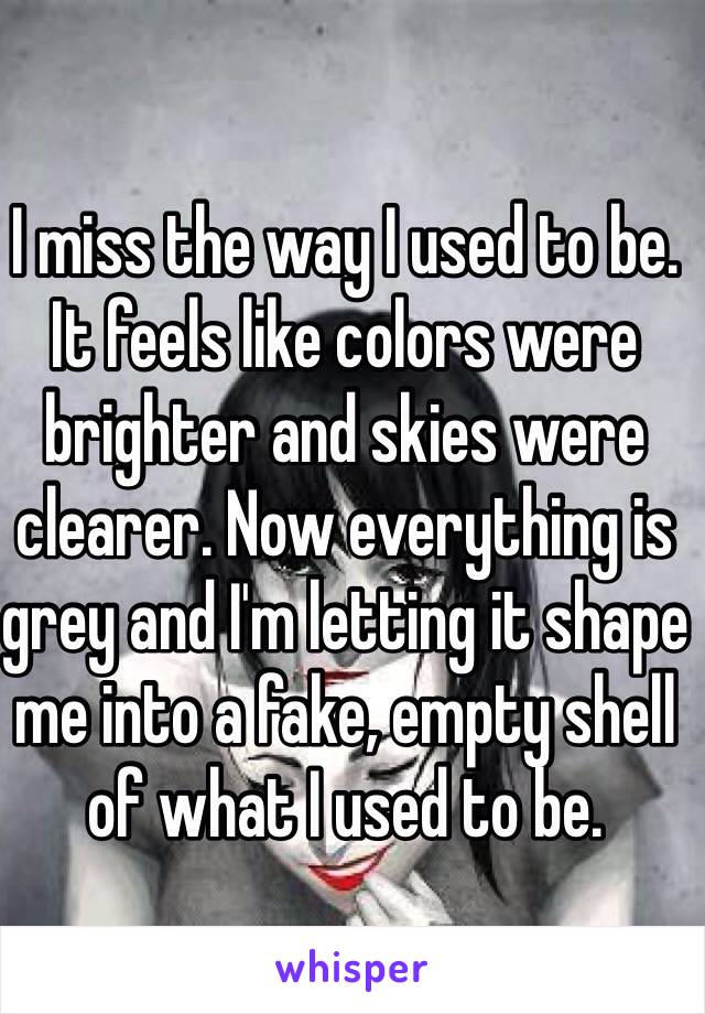 I miss the way I used to be. It feels like colors were brighter and skies were clearer. Now everything is grey and I'm letting it shape me into a fake, empty shell of what I used to be. 