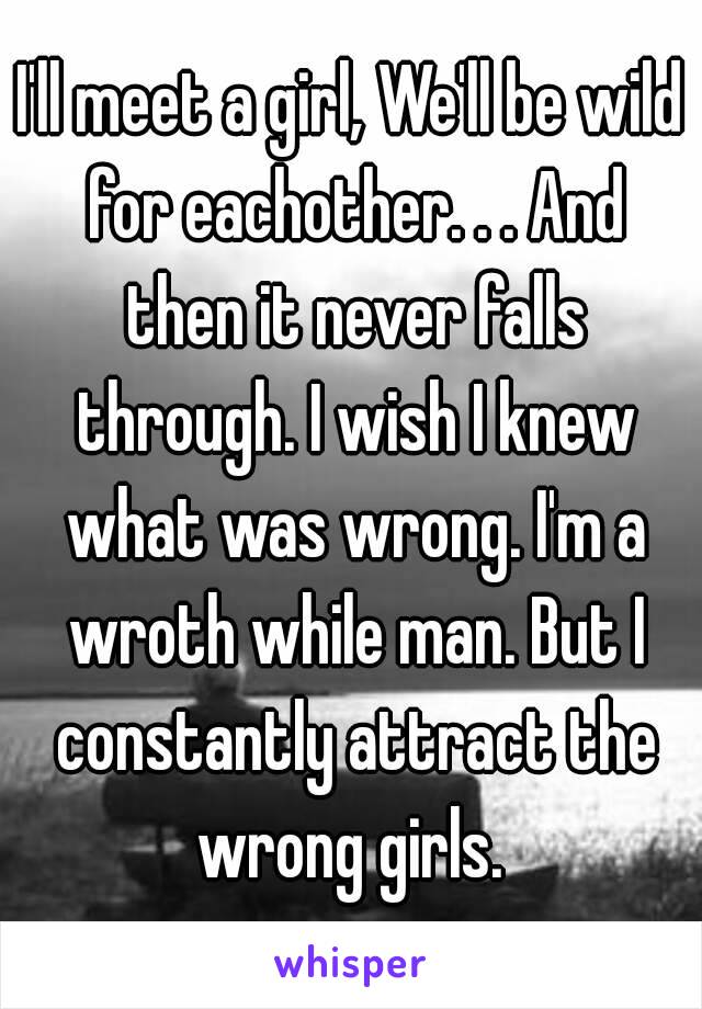 I'll meet a girl, We'll be wild for eachother. . . And then it never falls through. I wish I knew what was wrong. I'm a wroth while man. But I constantly attract the wrong girls. 
