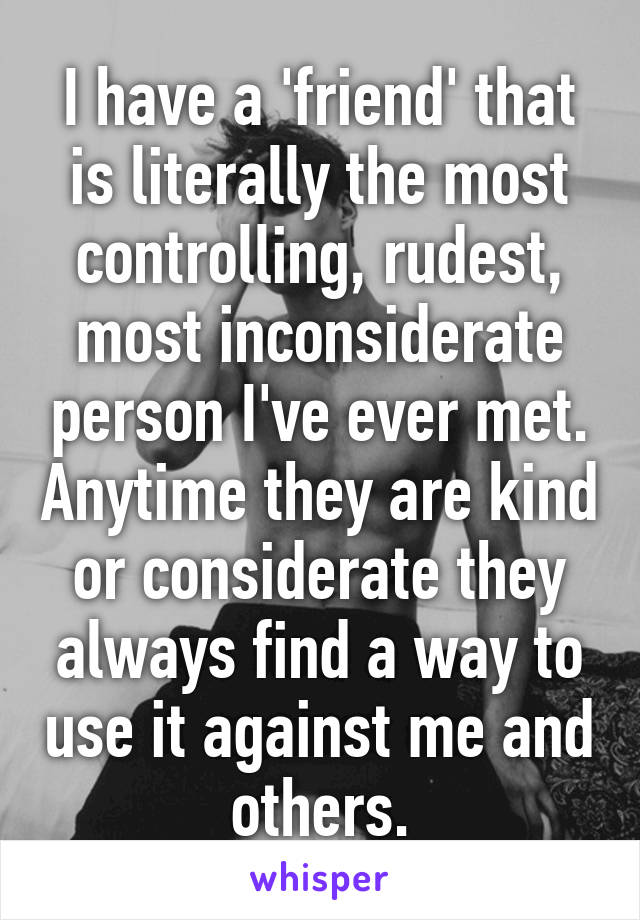 I have a 'friend' that is literally the most controlling, rudest, most inconsiderate person I've ever met. Anytime they are kind or considerate they always find a way to use it against me and others.