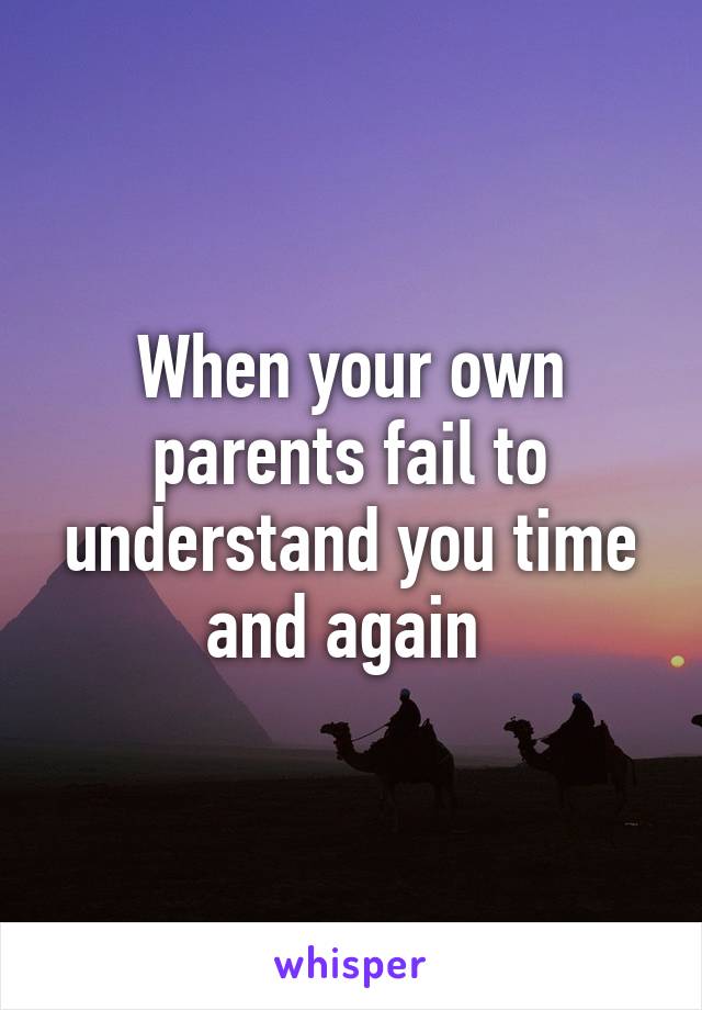 When your own parents fail to understand you time and again 