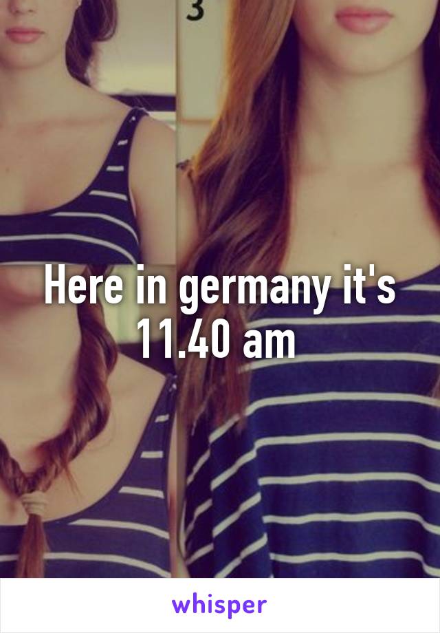 Here in germany it's 11.40 am 