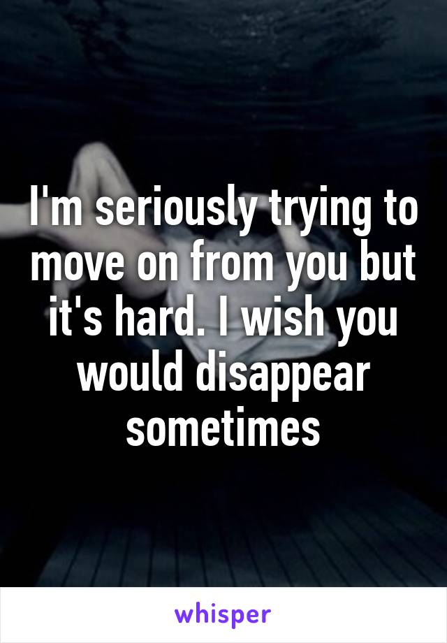 I'm seriously trying to move on from you but it's hard. I wish you would disappear sometimes