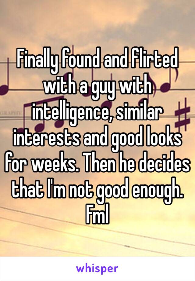 Finally found and flirted with a guy with intelligence, similar interests and good looks for weeks. Then he decides that I'm not good enough. Fml