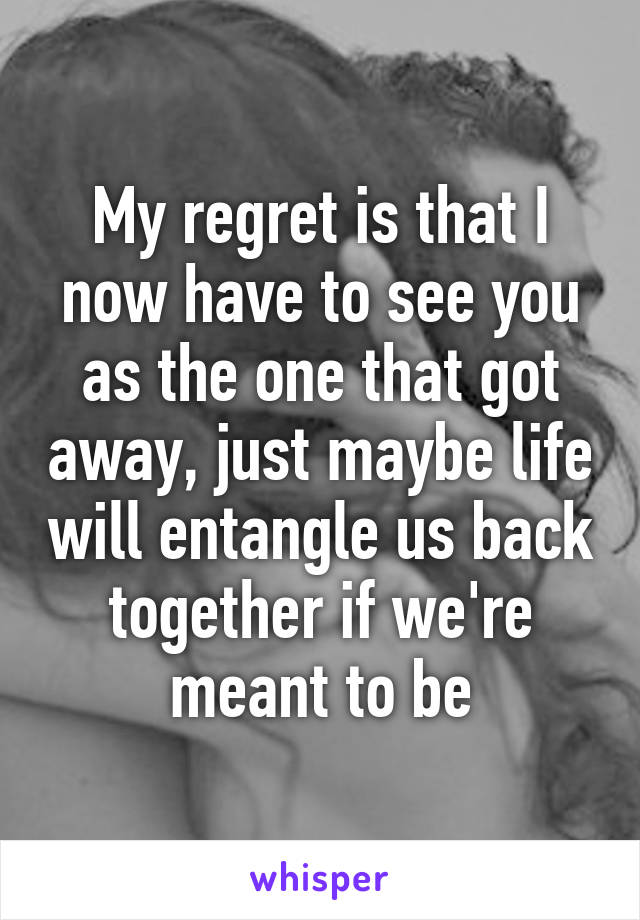 My regret is that I now have to see you as the one that got away, just maybe life will entangle us back together if we're meant to be