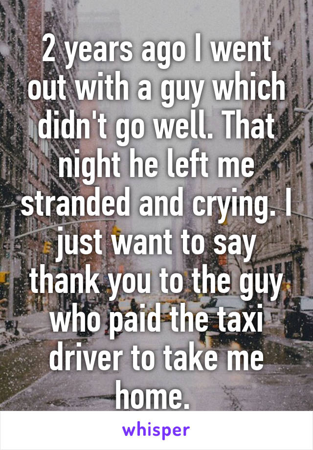 2 years ago I went out with a guy which didn't go well. That night he left me stranded and crying. I just want to say thank you to the guy who paid the taxi driver to take me home. 