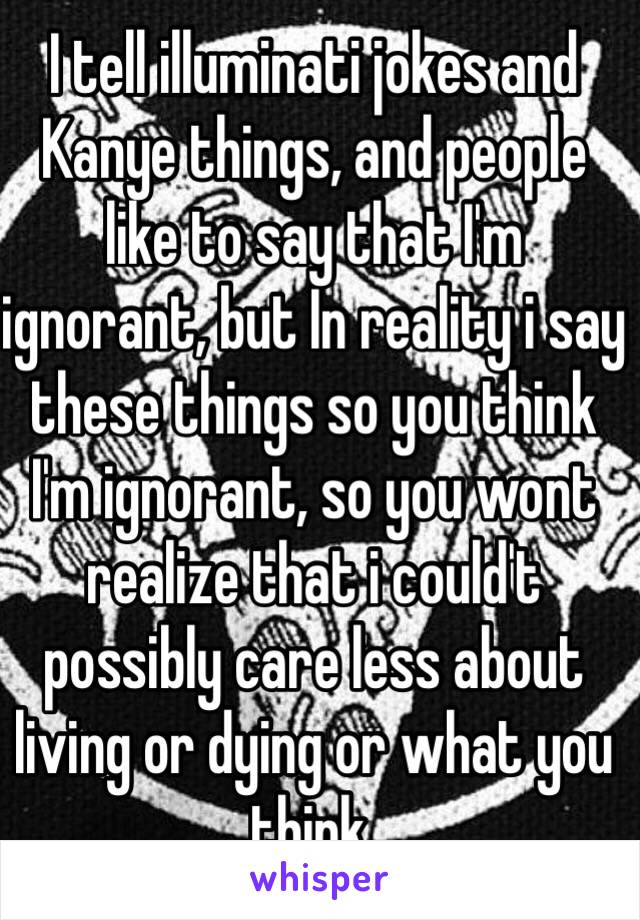 I tell illuminati jokes and Kanye things, and people like to say that I'm ignorant, but In reality i say these things so you think I'm ignorant, so you wont realize that i could't possibly care less about living or dying or what you think. 