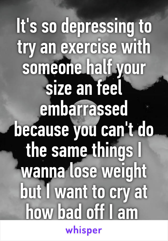 It's so depressing to try an exercise with someone half your size an feel embarrassed because you can't do the same things I wanna lose weight but I want to cry at how bad off I am 