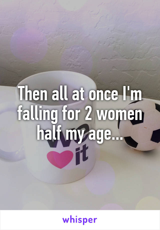 Then all at once I'm falling for 2 women half my age...