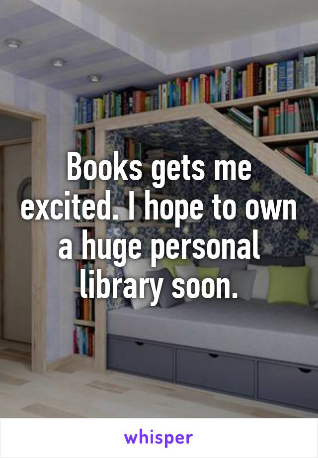 Books gets me excited. I hope to own a huge personal library soon.