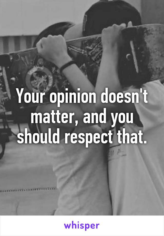 Your opinion doesn't matter, and you should respect that.