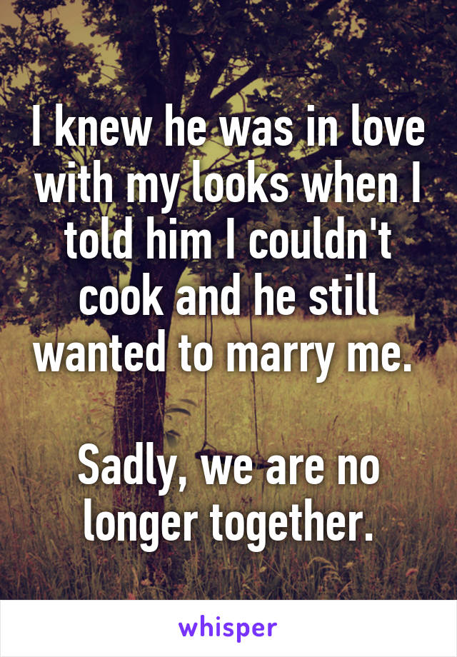 I knew he was in love with my looks when I told him I couldn't cook and he still wanted to marry me. 

Sadly, we are no longer together.