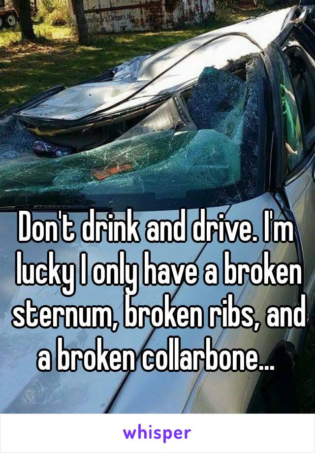 Don't drink and drive. I'm lucky I only have a broken sternum, broken ribs, and a broken collarbone... 