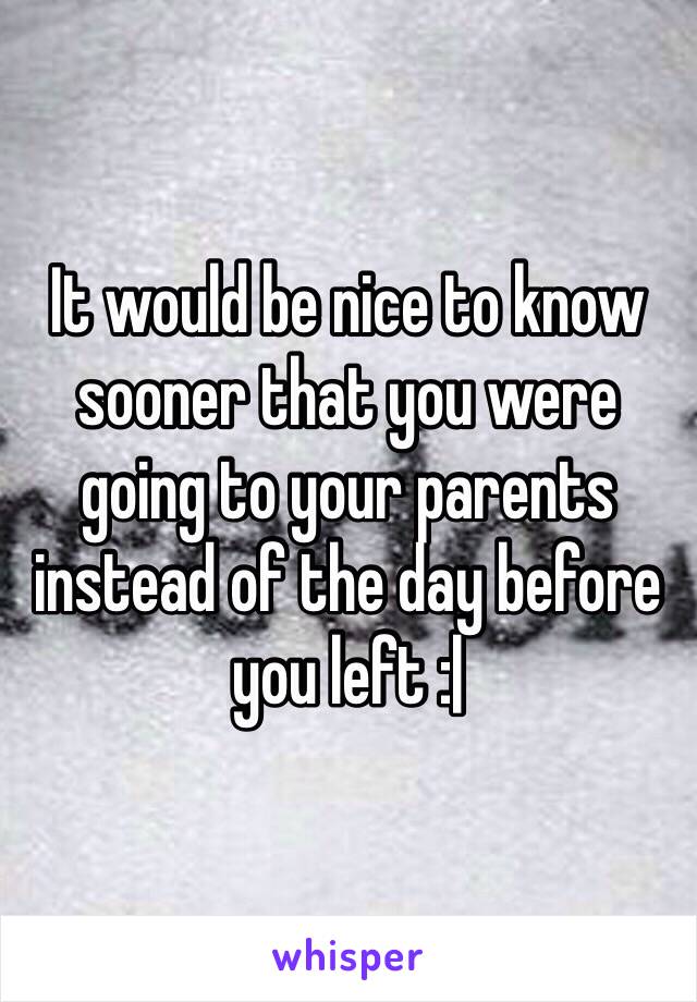 It would be nice to know sooner that you were going to your parents instead of the day before you left :|