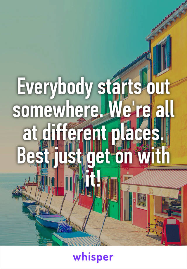 Everybody starts out somewhere. We're all at different places. Best just get on with it!