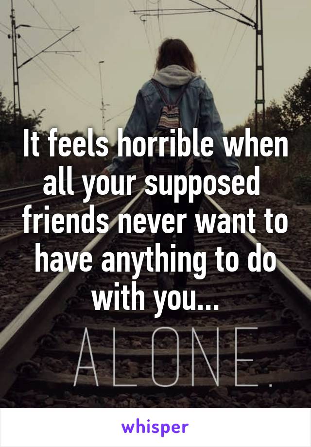 It feels horrible when all your supposed  friends never want to have anything to do with you...