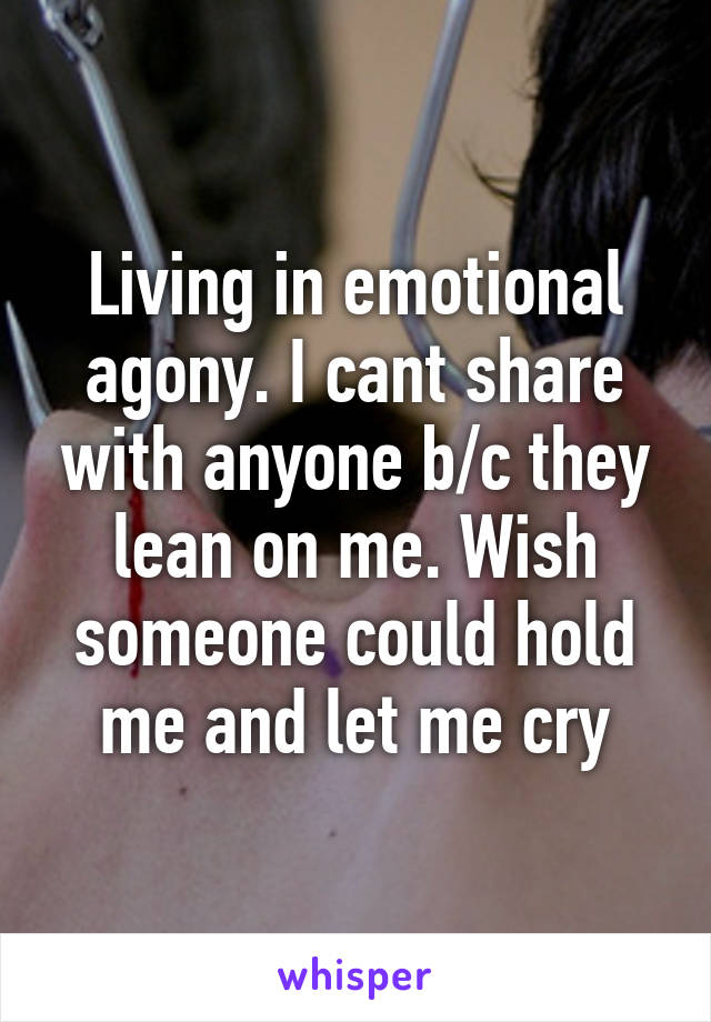 Living in emotional agony. I cant share with anyone b/c they lean on me. Wish someone could hold me and let me cry