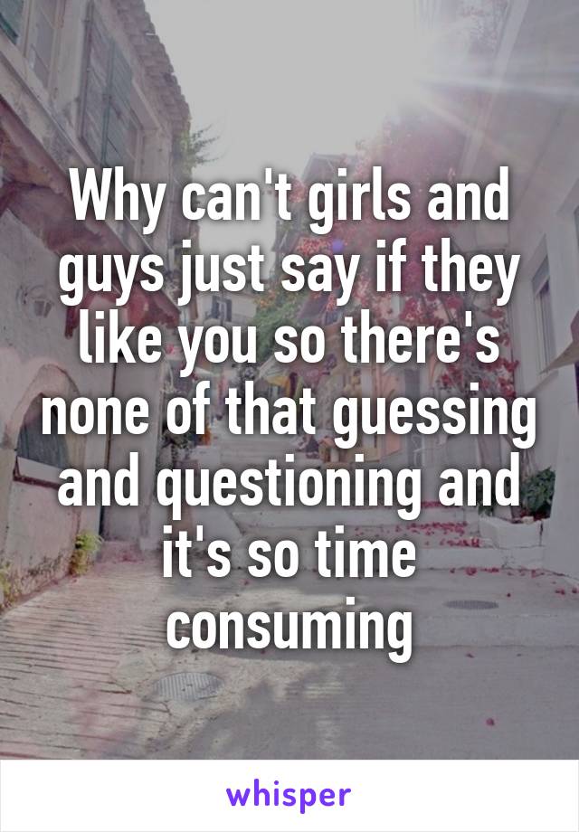 Why can't girls and guys just say if they like you so there's none of that guessing and questioning and it's so time consuming