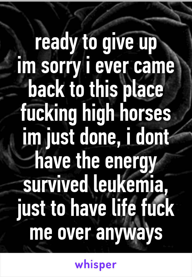 ready to give up
im sorry i ever came back to this place
fucking high horses
im just done, i dont have the energy
survived leukemia, just to have life fuck me over anyways