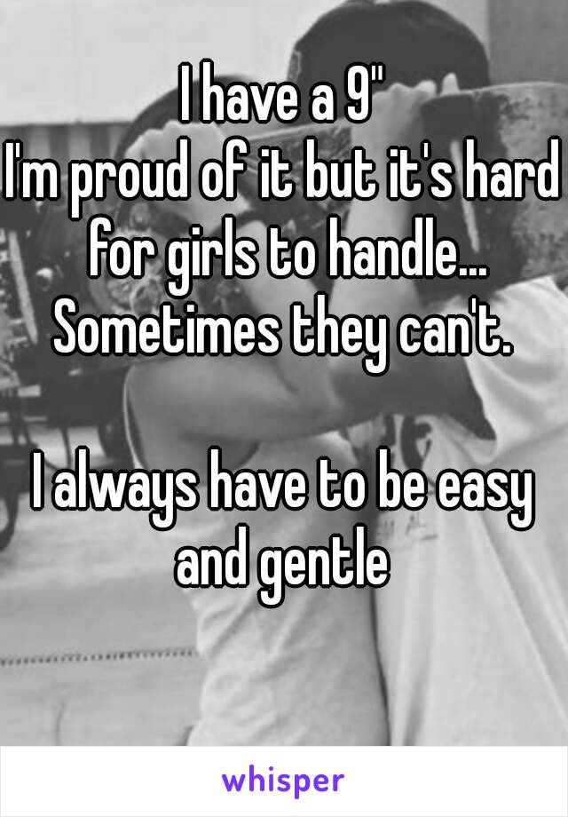 I have a 9"
I'm proud of it but it's hard for girls to handle...
Sometimes they can't.

I always have to be easy and gentle 