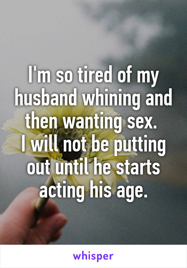 I'm so tired of my husband whining and then wanting sex. 
I will not be putting out until he starts acting his age.