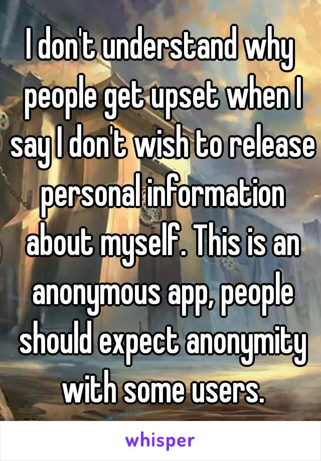 I don't understand why people get upset when I say I don't wish to release personal information about myself. This is an anonymous app, people should expect anonymity with some users.