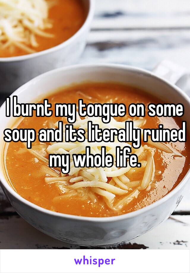 I burnt my tongue on some soup and its literally ruined my whole life. 