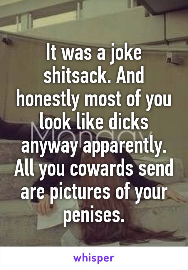 It was a joke shitsack. And honestly most of you look like dicks anyway apparently. All you cowards send are pictures of your penises.