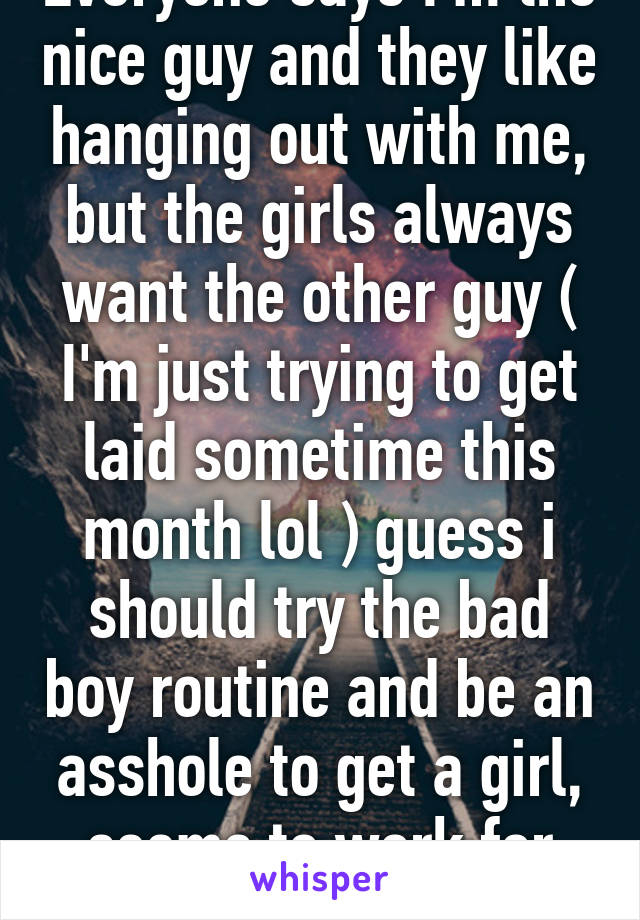 Everyone says I'm the nice guy and they like hanging out with me, but the girls always want the other guy ( I'm just trying to get laid sometime this month lol ) guess i should try the bad boy routine and be an asshole to get a girl, seems to work for everyone else  