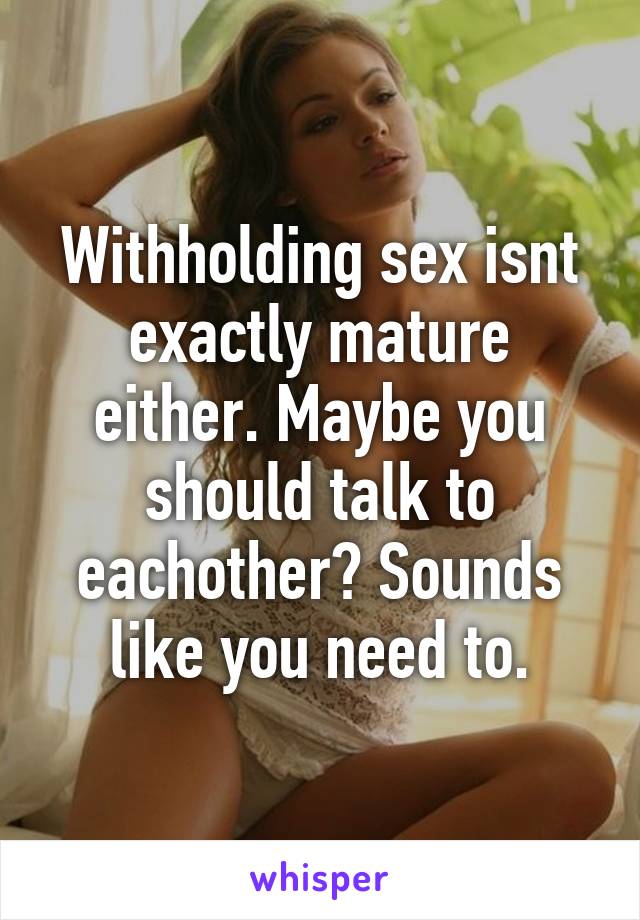 Withholding sex isnt exactly mature either. Maybe you should talk to eachother? Sounds like you need to.