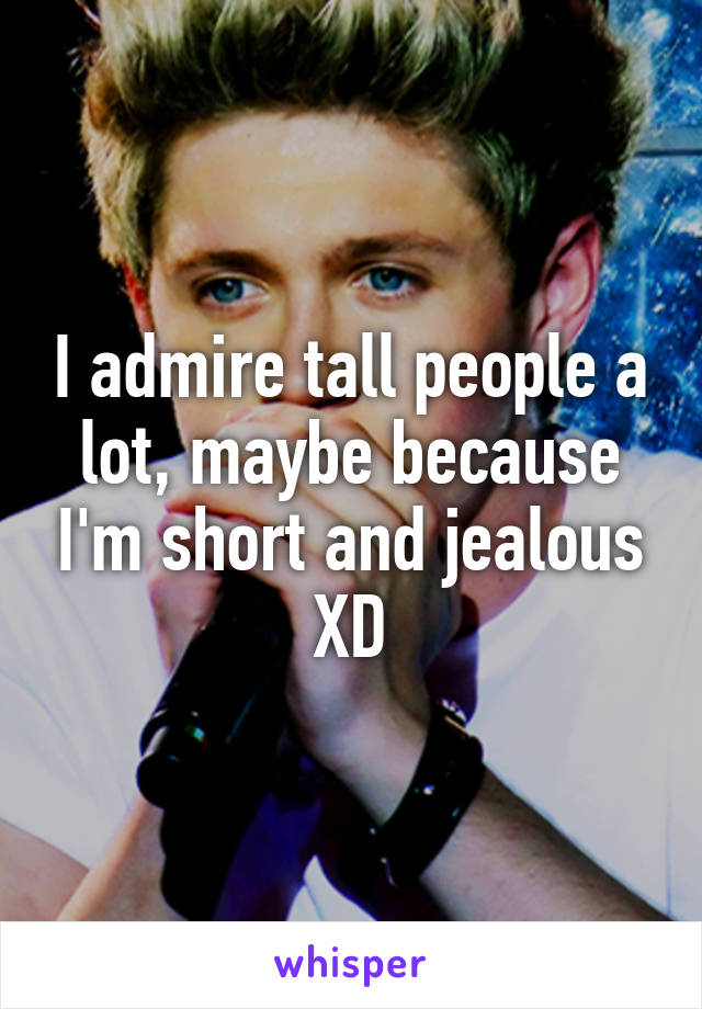 I admire tall people a lot, maybe because I'm short and jealous XD