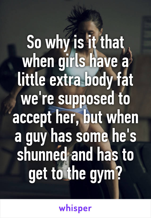 So why is it that when girls have a little extra body fat we're supposed to accept her, but when a guy has some he's shunned and has to get to the gym?