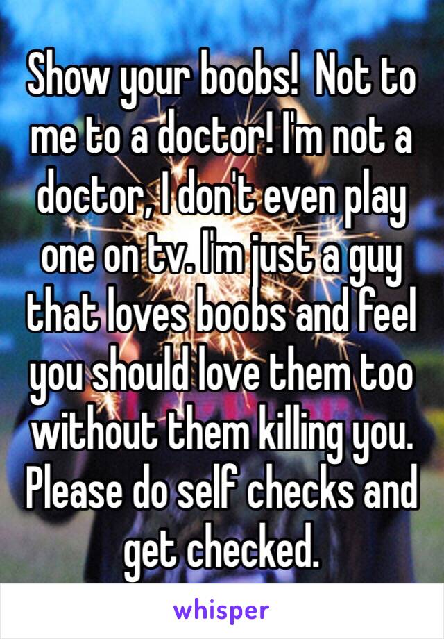 Show your boobs!  Not to me to a doctor! I'm not a doctor, I don't even play one on tv. I'm just a guy that loves boobs and feel you should love them too without them killing you. Please do self checks and get checked. 