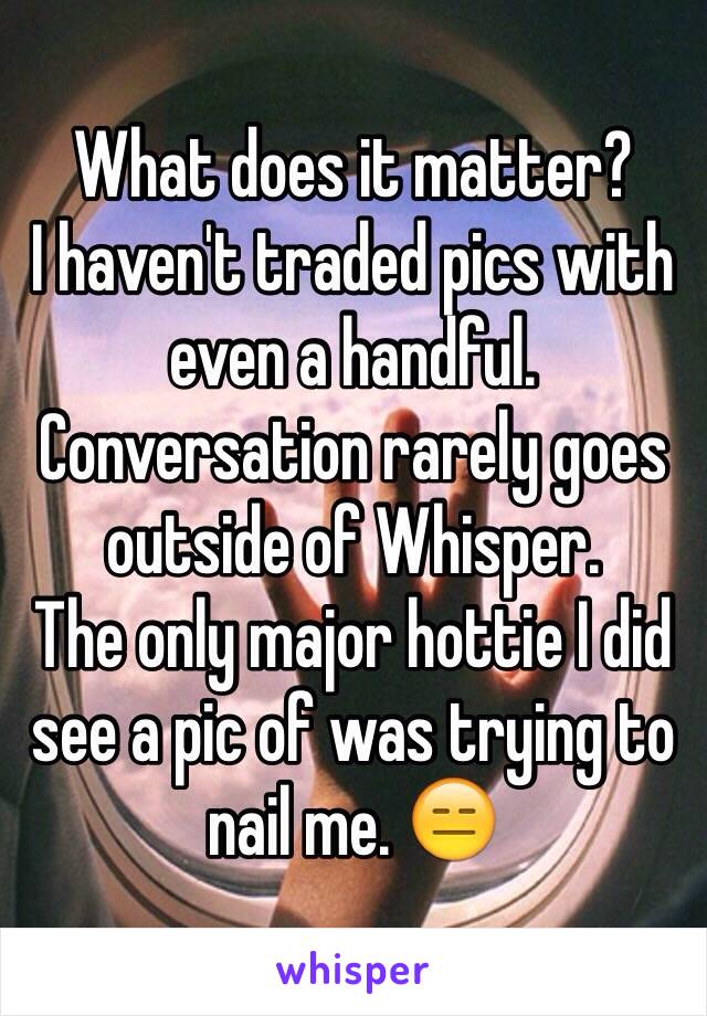 What does it matter?
I haven't traded pics with even a handful.
Conversation rarely goes outside of Whisper.
The only major hottie I did see a pic of was trying to nail me. 😑