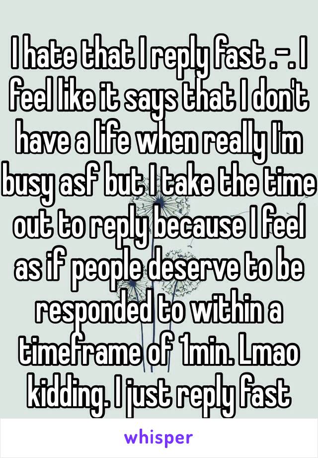 I hate that I reply fast .-. I feel like it says that I don't have a life when really I'm busy asf but I take the time out to reply because I feel as if people deserve to be responded to within a timeframe of 1min. Lmao kidding. I just reply fast