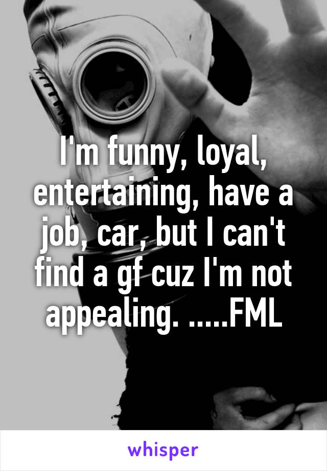 I'm funny, loyal, entertaining, have a job, car, but I can't find a gf cuz I'm not appealing. .....FML