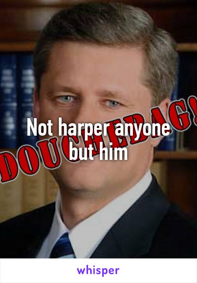 Not harper anyone but him