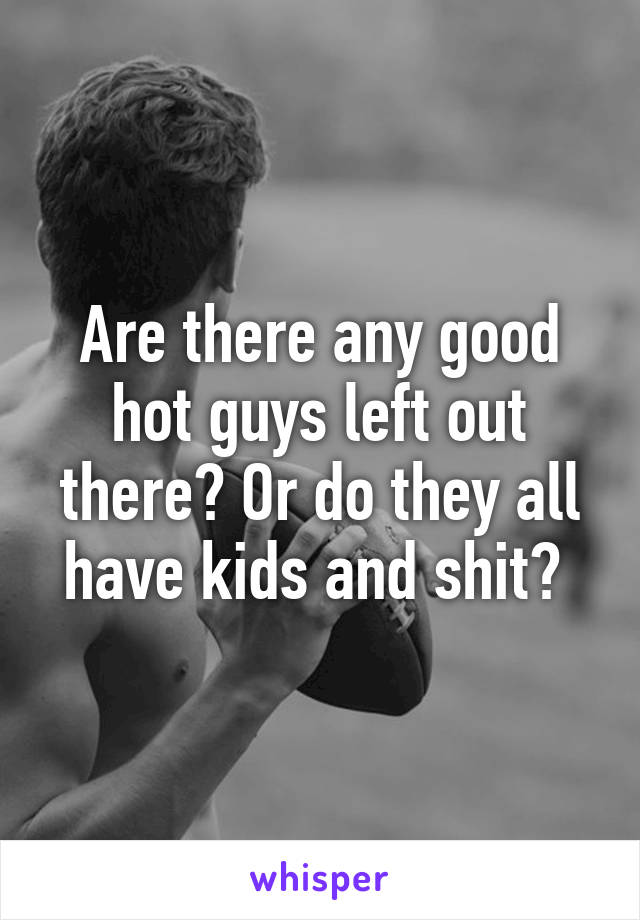 Are there any good hot guys left out there? Or do they all have kids and shit? 