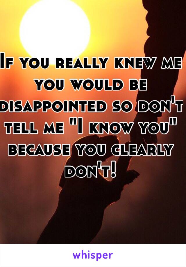 If you really knew me you would be disappointed so don't tell me "I know you" because you clearly don't! 