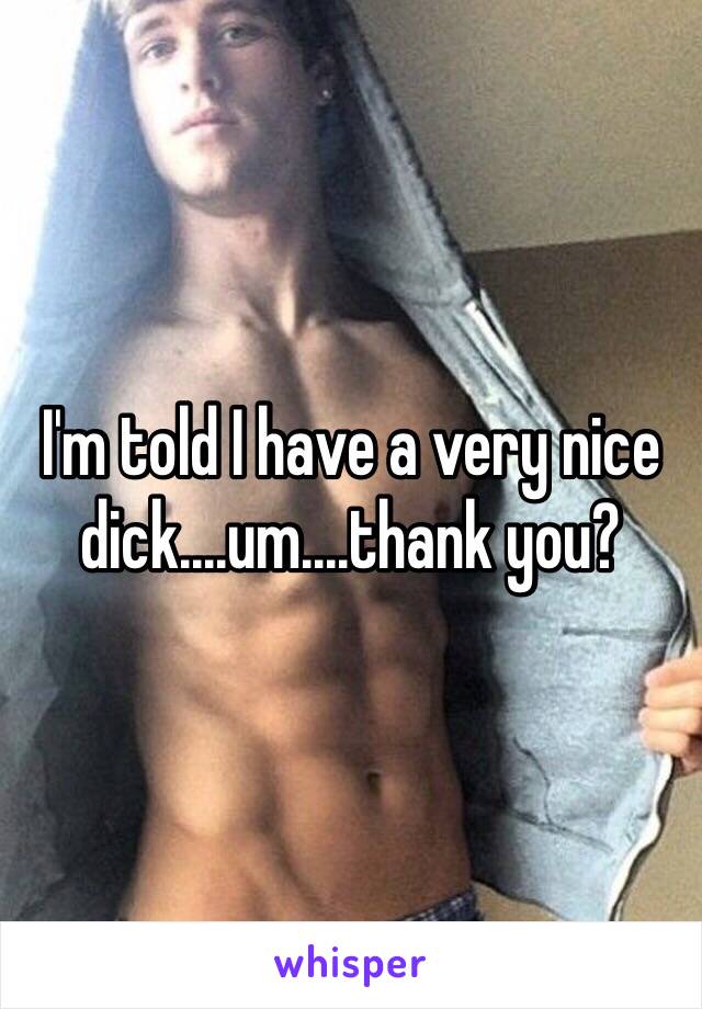 I'm told I have a very nice dick....um....thank you? 