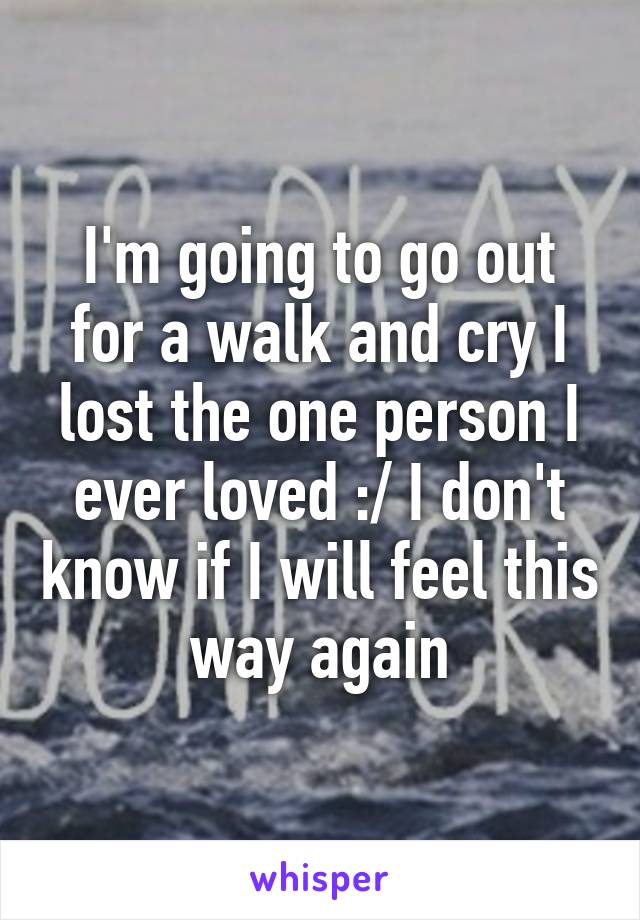 I'm going to go out for a walk and cry I lost the one person I ever loved :/ I don't know if I will feel this way again