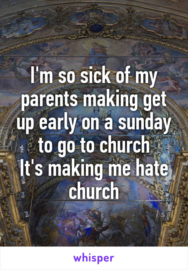 I'm so sick of my parents making get up early on a sunday to go to church
It's making me hate church