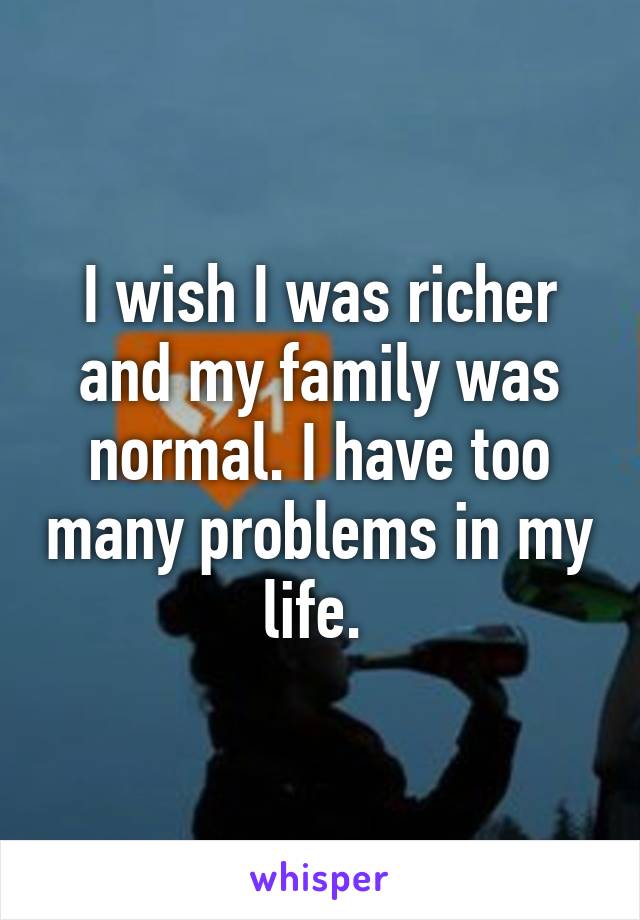 I wish I was richer and my family was normal. I have too many problems in my life. 