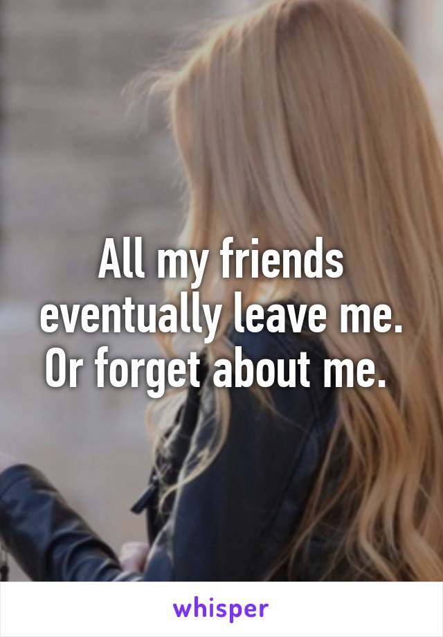 All my friends eventually leave me. Or forget about me. 