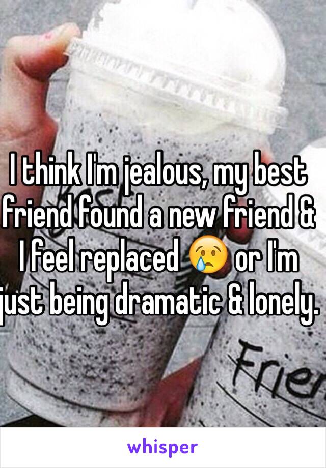 I think I'm jealous, my best friend found a new friend & I feel replaced 😢 or I'm just being dramatic & lonely.