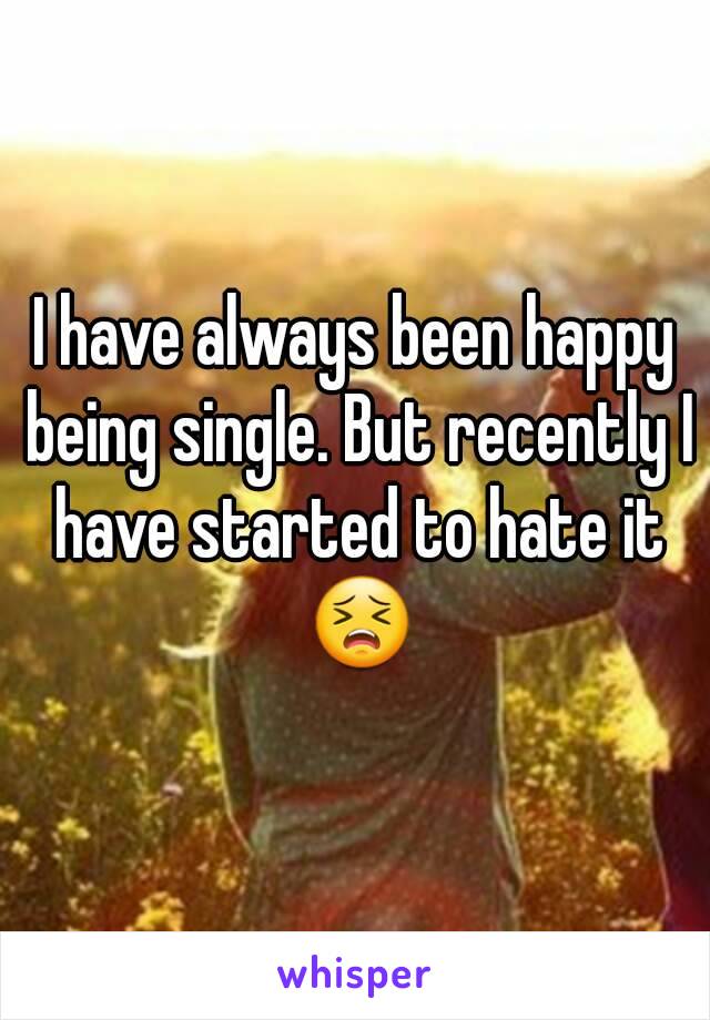 I have always been happy being single. But recently I have started to hate it 😣