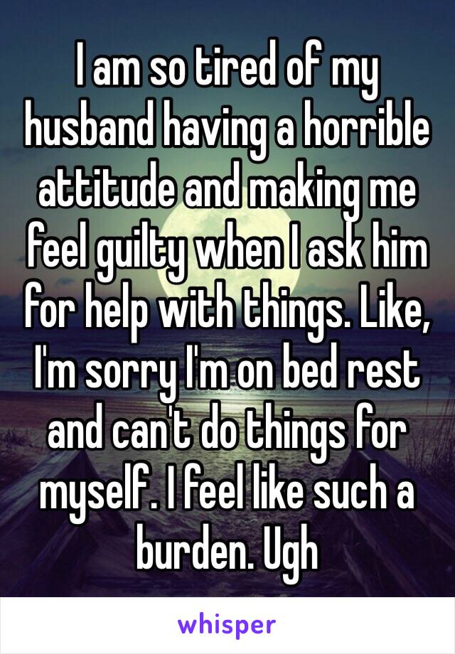 I am so tired of my husband having a horrible attitude and making me feel guilty when I ask him for help with things. Like, I'm sorry I'm on bed rest and can't do things for myself. I feel like such a burden. Ugh