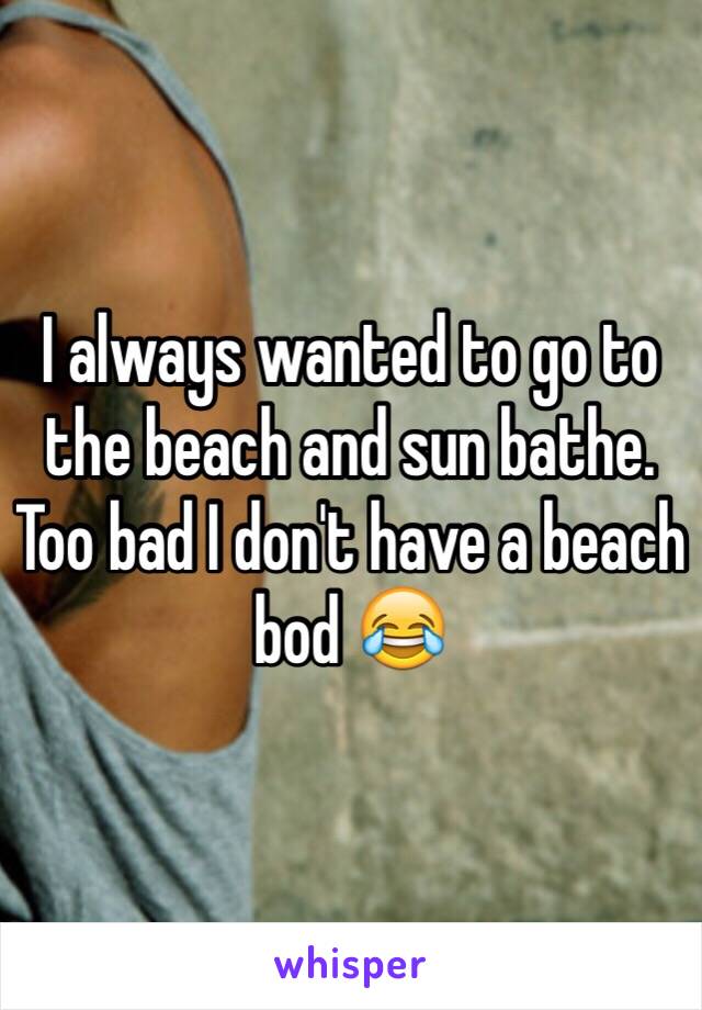 I always wanted to go to the beach and sun bathe. Too bad I don't have a beach bod 😂